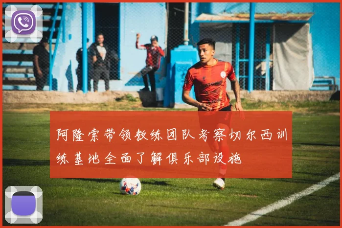 阿隆索带领教练团队考察切尔西训练基地全面了解俱乐部设施