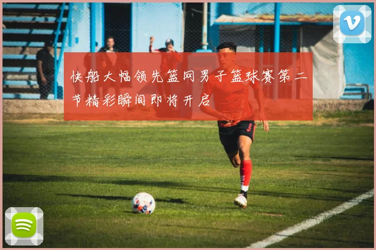 快船大幅领先篮网男子篮球赛第二节精彩瞬间即将开启