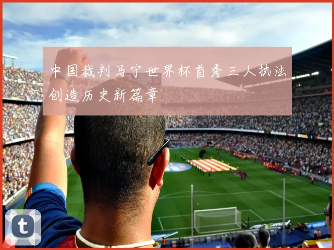 中国裁判马宁世界杯首秀三人执法创造历史新篇章