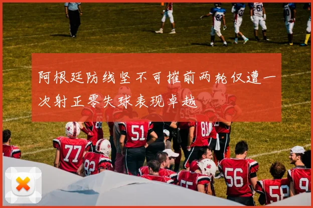 阿根廷防线坚不可摧前两轮仅遭一次射正零失球表现卓越