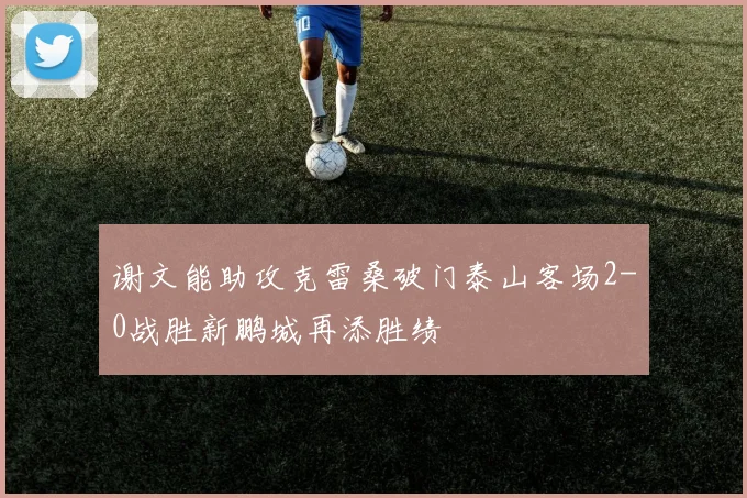 谢文能助攻克雷桑破门泰山客场2-0战胜新鹏城再添胜绩