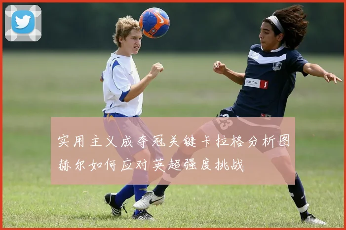 实用主义成夺冠关键卡拉格分析图赫尔如何应对英超强度挑战