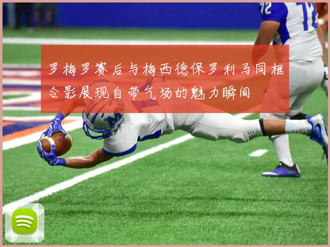 罗梅罗赛后与梅西德保罗利马同框合影展现自带气场的魅力瞬间