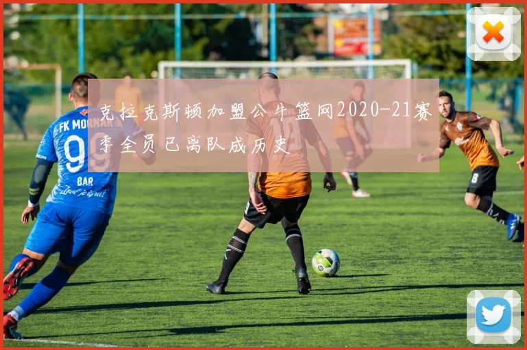 克拉克斯顿加盟公牛篮网2020-21赛季全员已离队成历史