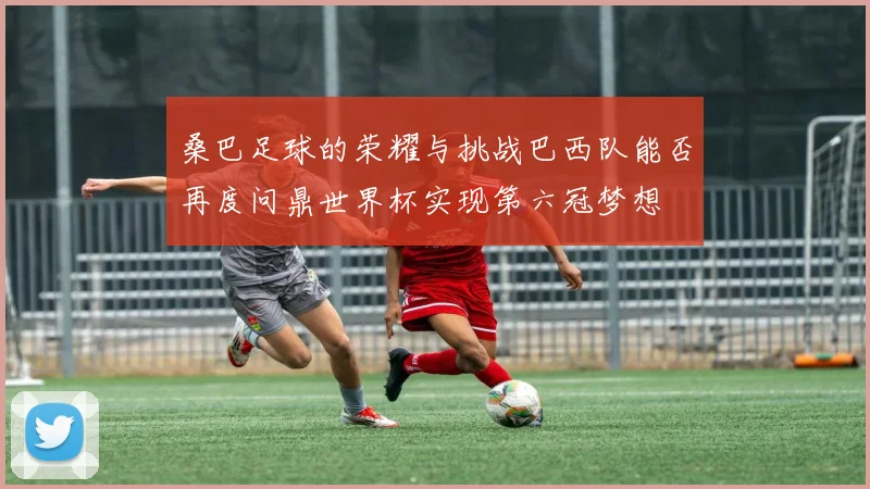 桑巴足球的荣耀与挑战巴西队能否再度问鼎世界杯实现第六冠梦想