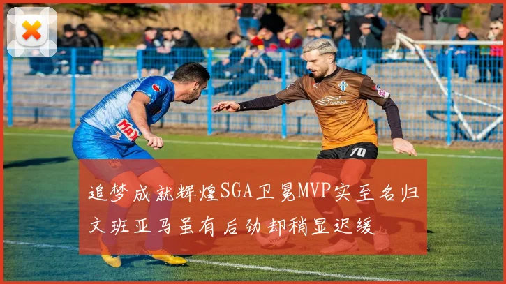 追梦成就辉煌SGA卫冕MVP实至名归文班亚马虽有后劲却稍显迟缓