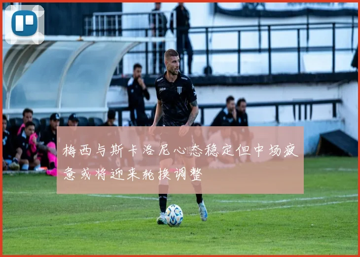 梅西与斯卡洛尼心态稳定但中场疲惫或将迎来轮换调整