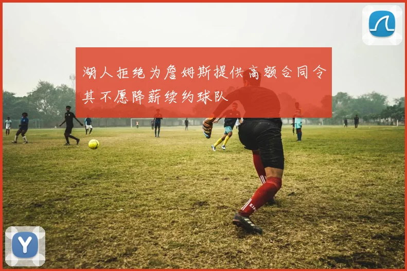 湖人拒绝为詹姆斯提供高额合同令其不愿降薪续约球队