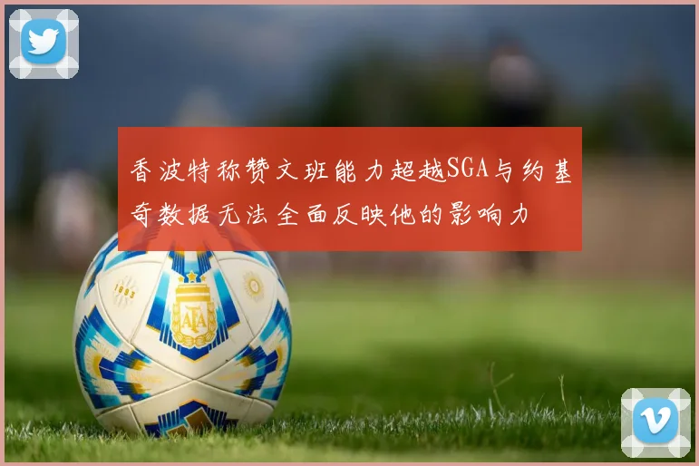 香波特称赞文班能力超越SGA与约基奇数据无法全面反映他的影响力
