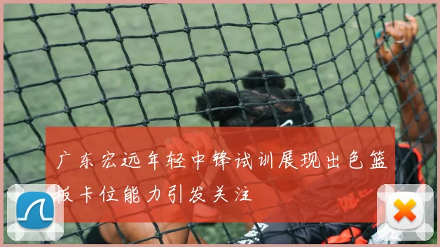 广东宏远年轻中锋试训展现出色篮板卡位能力引发关注