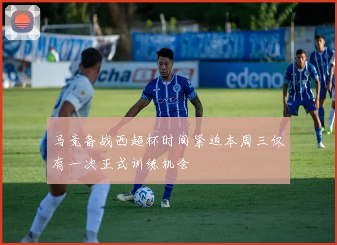 马竞备战西超杯时间紧迫本周三仅有一次正式训练机会