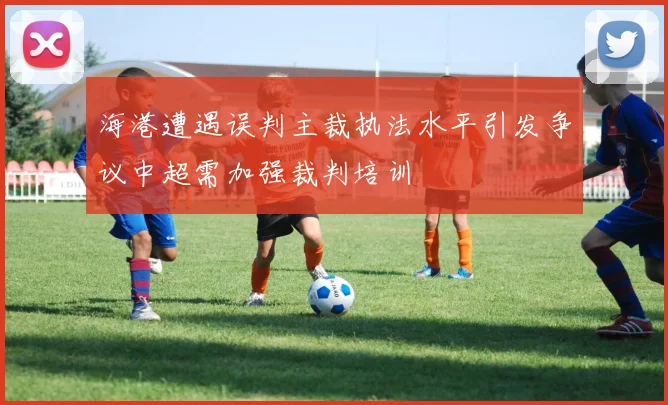 海港遭遇误判主裁执法水平引发争议中超需加强裁判培训