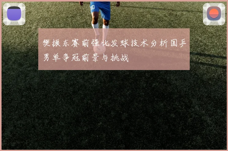 樊振东赛前强化发球技术分析国乒男单争冠前景与挑战