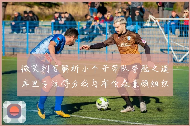 微笑刺客解析小个子带队夺冠之道库里专注得分我与布伦森兼顾组织与得分