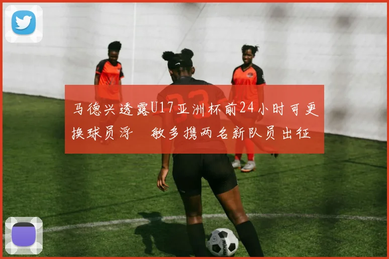 马德兴透露U17亚洲杯前24小时可更换球员浮嶋敏多携两名新队员出征