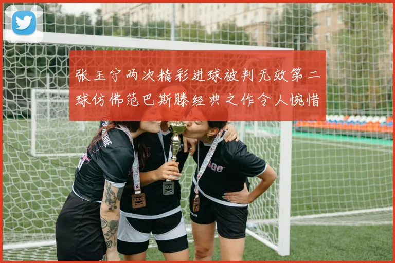 张玉宁两次精彩进球被判无效第二球仿佛范巴斯滕经典之作令人惋惜