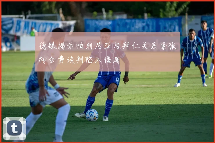 德媒揭示帕利尼亚与拜仁关系紧张转会费谈判陷入僵局